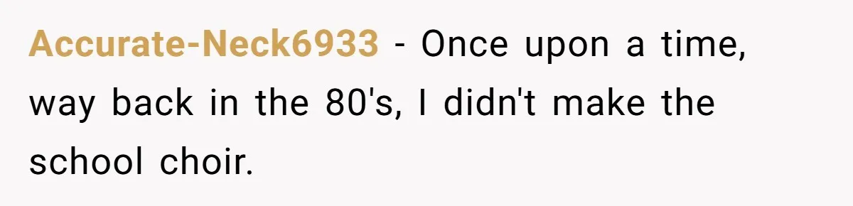 Accurate-Neck6933 − Once upon a time, way back in the 80's, I didn't make the school choir.