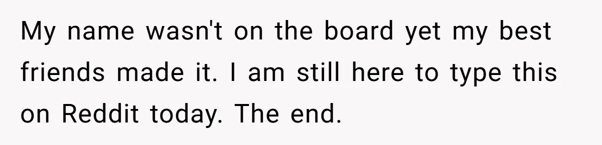 My name wasn't on the board yet my best friends made it. I am still here to type this on Reddit today. The end.