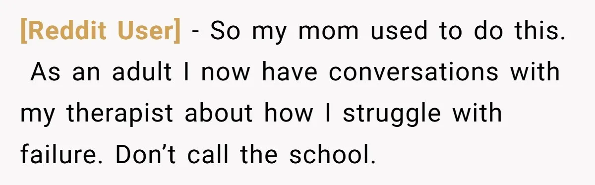 [Reddit User] − So my mom used to do this.  As an adult I now have conversations with my therapist about how I struggle with failure. Don’t call the school.