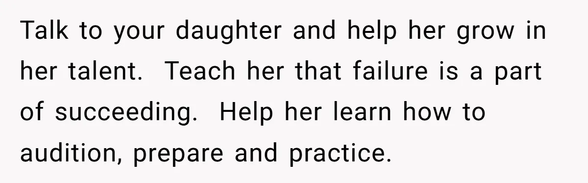 Talk to your daughter and help her grow in her talent.  Teach her that failure is a part of succeeding.  Help her learn how to audition, prepare and practice.