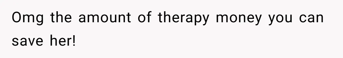 Omg the amount of therapy money you can save her!