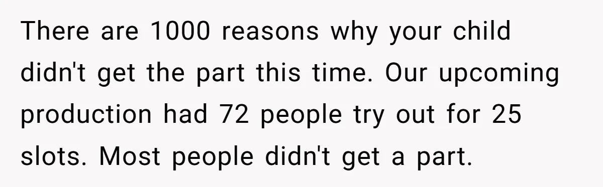 There are 1000 reasons why your child didn't get the part this time. Our upcoming production had 72 people try out for 25 slots. Most people didn't get a part.