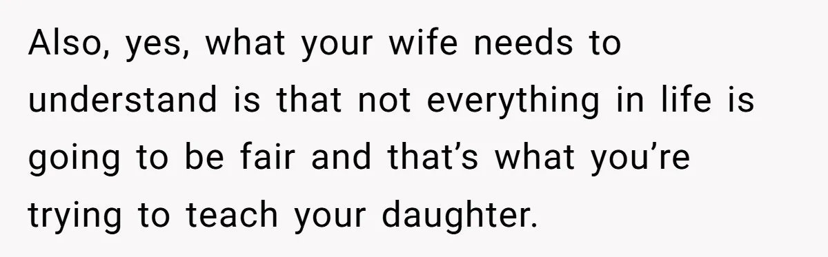 Also, yes, what your wife needs to understand is that not everything in life is going to be fair and that’s what you’re trying to teach your daughter.