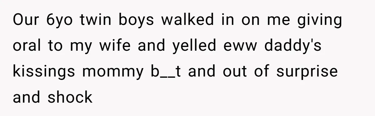 Our 6yo twin boys walked in on me giving oral to my wife and yelled eww daddy's kissings mommy b__t and out of surprise and shock