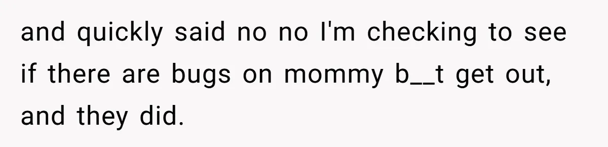 and quickly said no no I'm checking to see if there are bugs on mommy b__t get out, and they did.