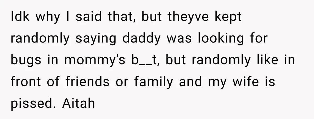 Idk why I said that, but theyve kept randomly saying daddy was looking for bugs in mommy's b__t, but randomly like in front of friends or family and my wife...