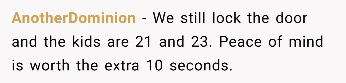 AnotherDominion − We still lock the door and the kids are 21 and 23. Peace of mind is worth the extra 10 seconds.