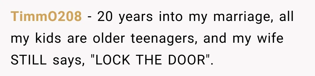 TimmO208 − 20 years into my marriage, all my kids are older teenagers, and my wife STILL says, "LOCK THE DOOR".