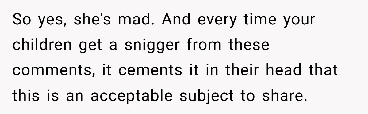 So yes, she's mad. And every time your children get a snigger from these comments, it cements it in their head that this is an acceptable subject to share.
