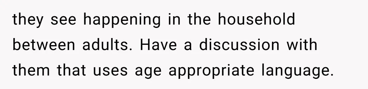 they see happening in the household between adults. Have a discussion with them that uses age appropriate language.