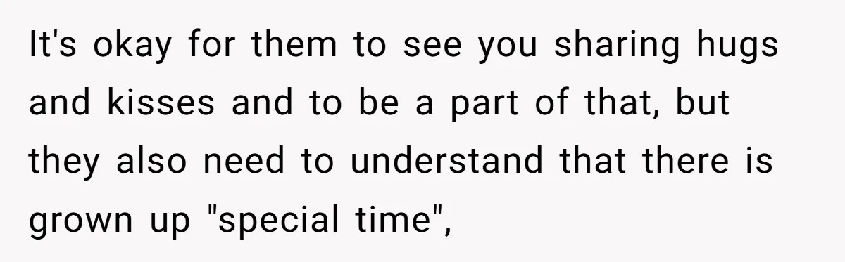 It's okay for them to see you sharing hugs and kisses and to be a part of that, but they also need to understand that there is grown up "special...