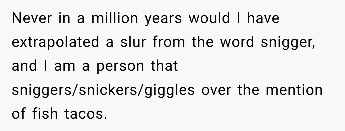 Never in a million years would I have extrapolated a slur from the word snigger, and I am a person that sniggers/snickers/giggles over the mention of fish tacos.