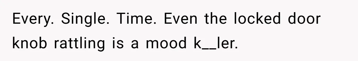 Every. Single. Time. Even the locked door knob rattling is a mood k__ler.
