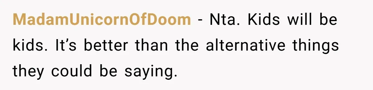 MadamUnicornOfDoom − Nta. Kids will be kids. It’s better than the alternative things they could be saying.