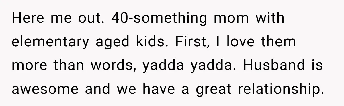 Here me out. 40-something mom with elementary aged kids. First, I love them more than words, yadda yadda. Husband is awesome and we have a great relationship.