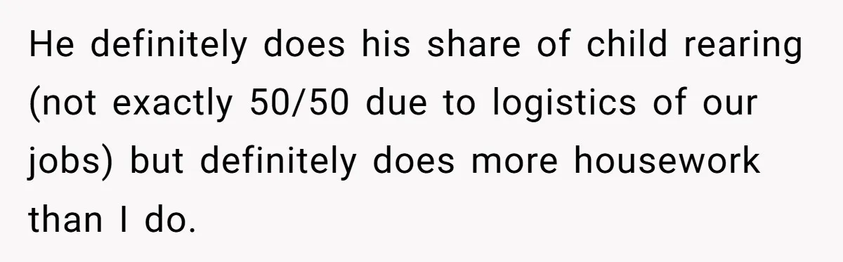 He definitely does his share of child rearing (not exactly 50/50 due to logistics of our jobs) but definitely does more housework than I do.
