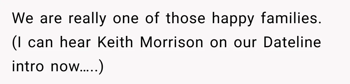 We are really one of those happy families. (I can hear Keith Morrison on our Dateline intro now…..)