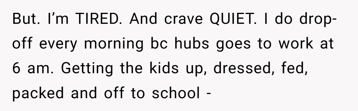 But. I’m TIRED. And crave QUIET. I do drop-off every morning bc hubs goes to work at 6 am. Getting the kids up, dressed, fed, packed and off to school...