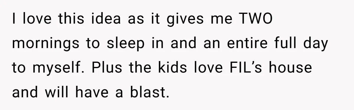 I love this idea as it gives me TWO mornings to sleep in and an entire full day to myself. Plus the kids love FIL’s house and will have a...