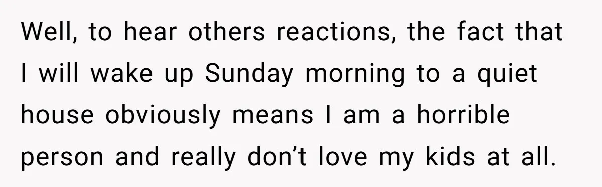 Well, to hear others reactions, the fact that I will wake up Sunday morning to a quiet house obviously means I am a horrible person and really don’t love my...