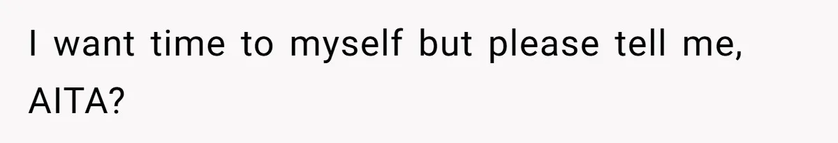 I want time to myself but please tell me, AITA?