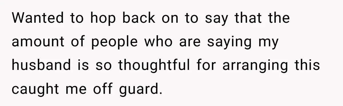 Wanted to hop back on to say that the amount of people who are saying my husband is so thoughtful for arranging this caught me off guard.