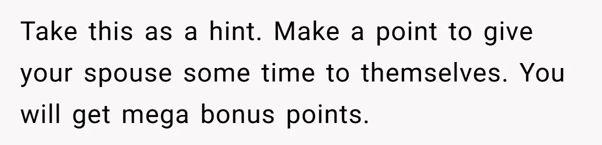 Take this as a hint. Make a point to give your spouse some time to themselves. You will get mega bonus points.