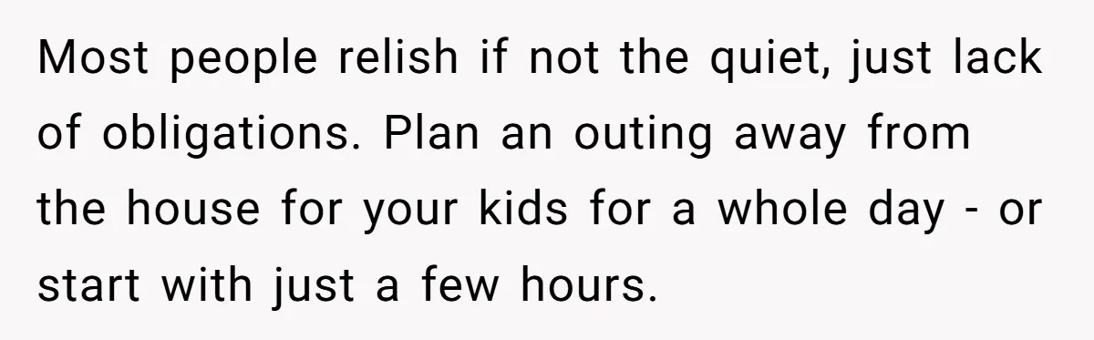 Most people relish if not the quiet, just lack of obligations. Plan an outing away from the house for your kids for a whole day - or start with just...