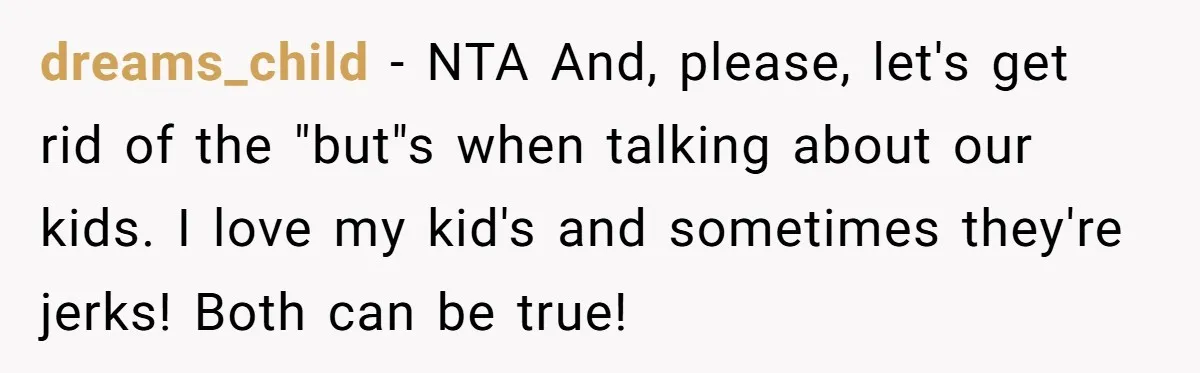 dreams_child − NTA And, please, let's get rid of the "but"s when talking about our kids. I love my kid's and sometimes they're jerks! Both can be true!