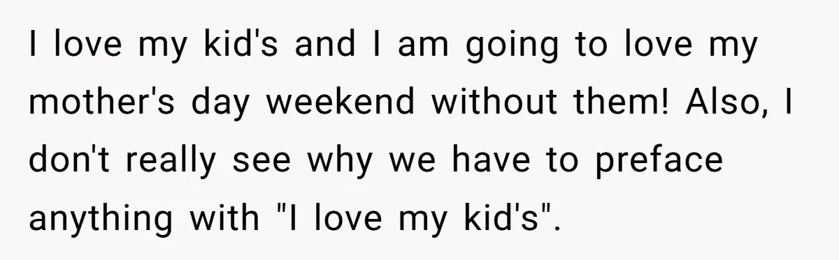 I love my kid's and I am going to love my mother's day weekend without them! Also, I don't really see why we have to preface anything with "I love...