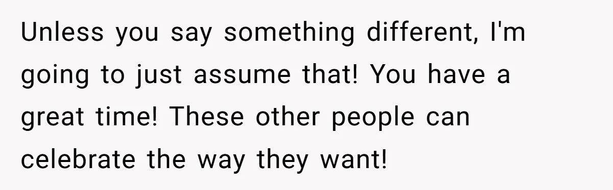 Unless you say something different, I'm going to just assume that! You have a great time! These other people can celebrate the way they want!