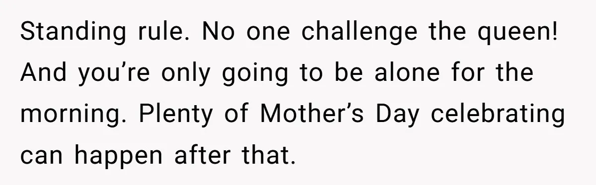 Standing rule. No one challenge the queen! And you’re only going to be alone for the morning. Plenty of Mother’s Day celebrating can happen after that.