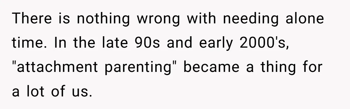 There is nothing wrong with needing alone time. In the late 90s and early 2000's, "attachment parenting" became a thing for a lot of us.