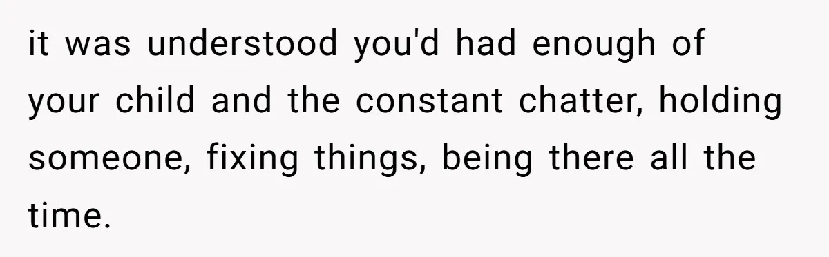 it was understood you'd had enough of your child and the constant chatter, holding someone, fixing things, being there all the time.