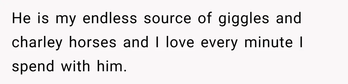 He is my endless source of giggles and charley horses and I love every minute I spend with him.