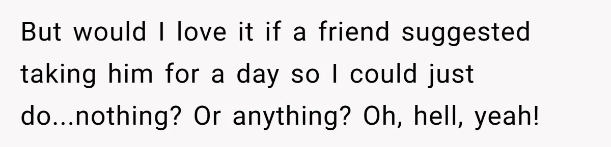 But would I love it if a friend suggested taking him for a day so I could just do...nothing? Or anything? Oh, hell, yeah!