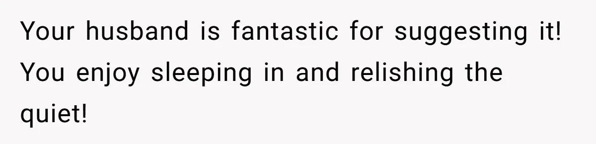 Your husband is fantastic for suggesting it! You enjoy sleeping in and relishing the quiet!