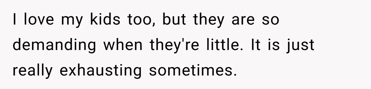 I love my kids too, but they are so demanding when they're little. It is just really exhausting sometimes.