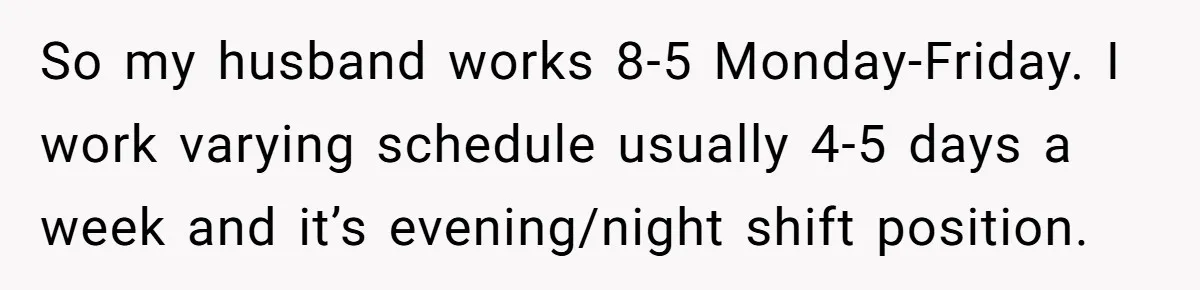 So my husband works 8-5 Monday-Friday. I work varying schedule usually 4-5 days a week and it’s evening/night shift position.