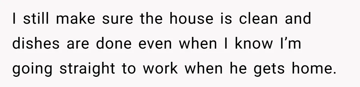 I still make sure the house is clean and dishes are done even when I know I’m going straight to work when he gets home.