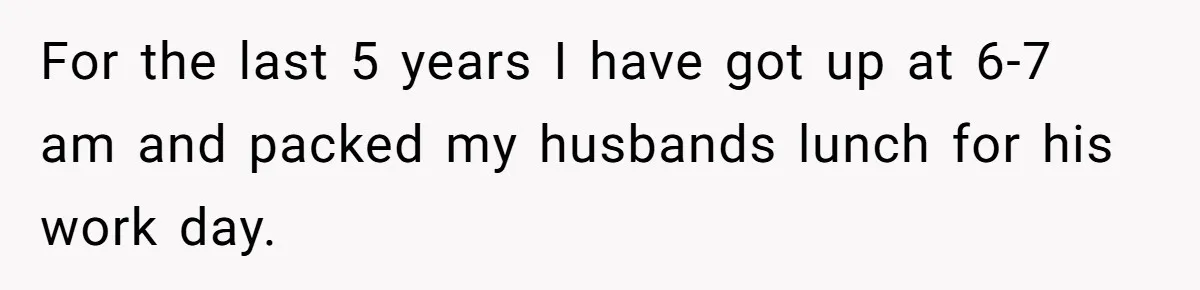 For the last 5 years I have got up at 6-7 am and packed my husbands lunch for his work day.