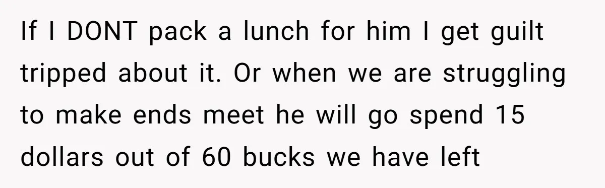 If I DONT pack a lunch for him I get guilt tripped about it. Or when we are struggling to make ends meet he will go spend 15 dollars out...