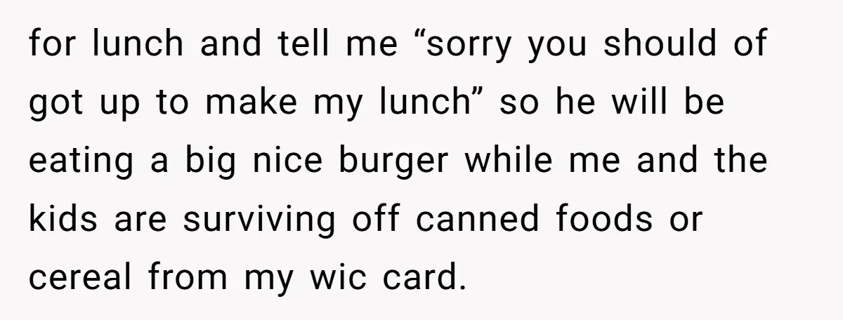 for lunch and tell me “sorry you should of got up to make my lunch” so he will be eating a big nice burger while me and the kids are...