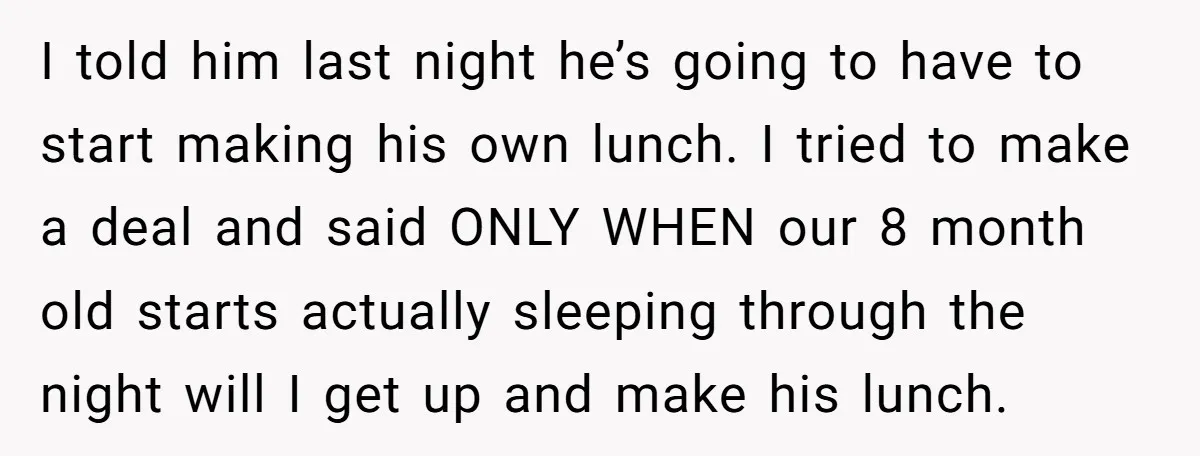 I told him last night he’s going to have to start making his own lunch. I tried to make a deal and said ONLY WHEN our 8 month old starts...