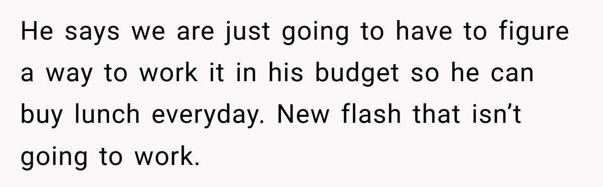 He says we are just going to have to figure a way to work it in his budget so he can buy lunch everyday. New flash that isn’t going to...