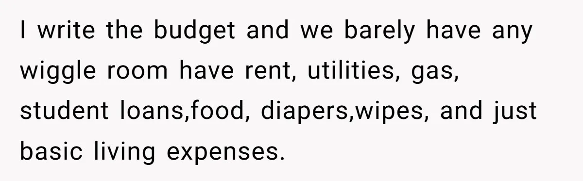 I write the budget and we barely have any wiggle room have rent, utilities, gas, student loans,food, diapers,wipes, and just basic living expenses.