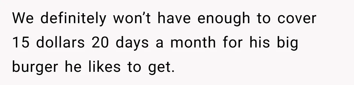 We definitely won’t have enough to cover 15 dollars 20 days a month for his big burger he likes to get.