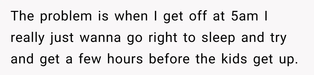 The problem is when I get off at 5am I really just wanna go right to sleep and try and get a few hours before the kids get up.