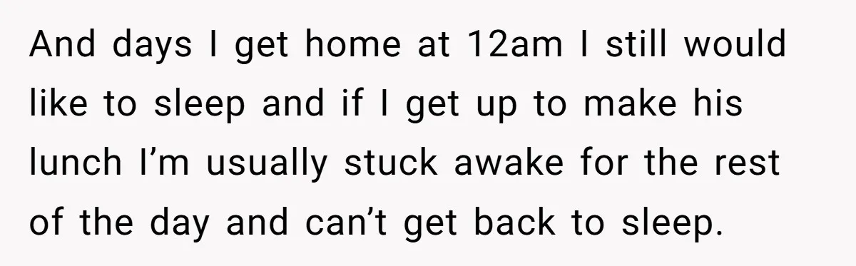 And days I get home at 12am I still would like to sleep and if I get up to make his lunch I’m usually stuck awake for the rest of...