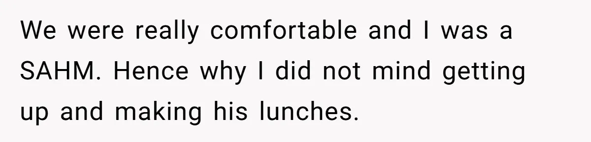 We were really comfortable and I was a SAHM. Hence why I did not mind getting up and making his lunches.